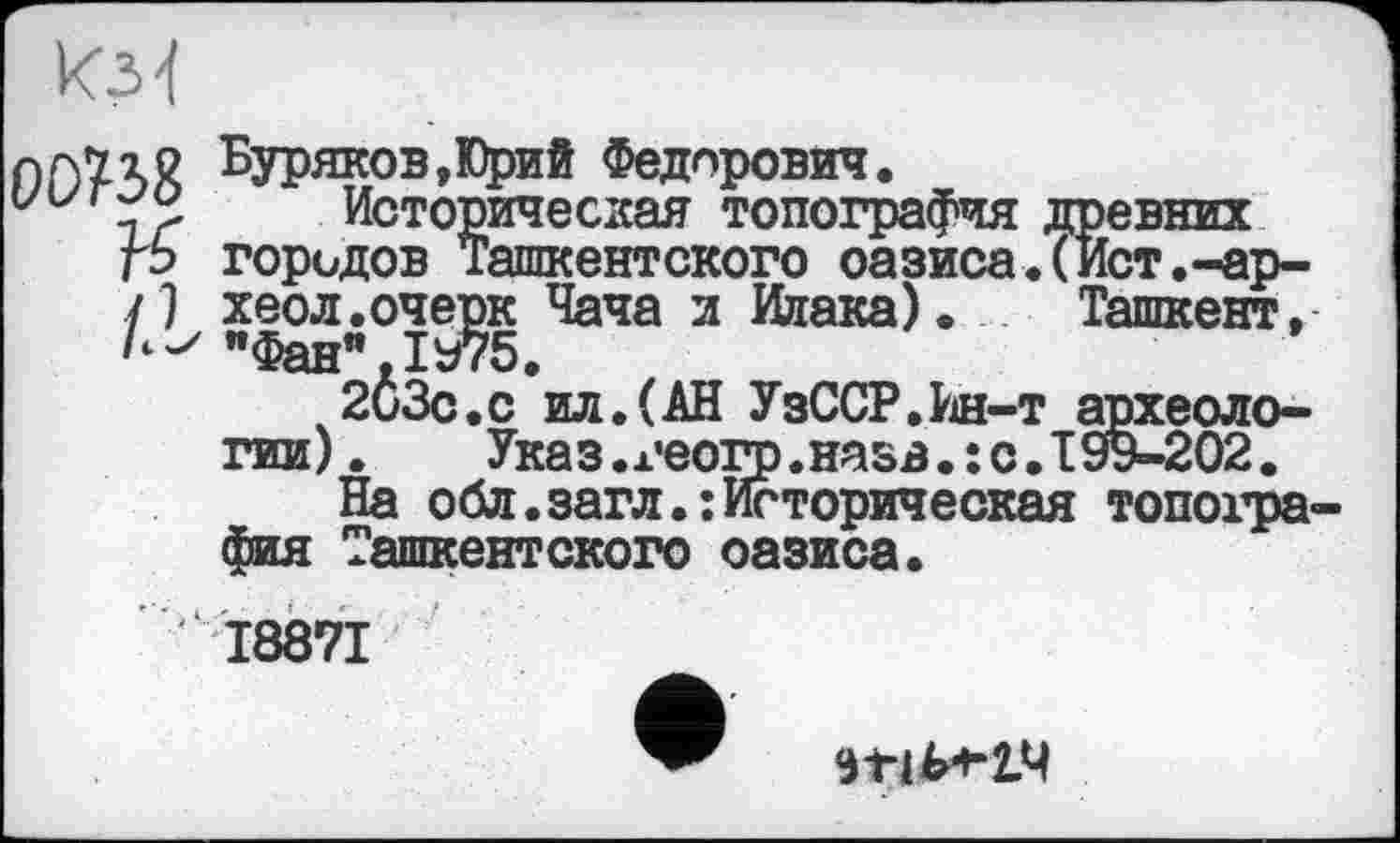 ﻿СЮ?38
-т археол с.I99-202
Буряков,Юрий Федорович.
Историческая топография древних городов Ташкентского оазиса.(Ист.-ар-хеол.очерк Чача и Ииака). Ташкент, "Фан”.1975.
2иЗс.с ил.(АН УзССР.Ин-т археологии).	Указ.геогр.назв.:с.199-202.
На обл.загл.:Историческая топография Ташкентского оазиса.
І887І
